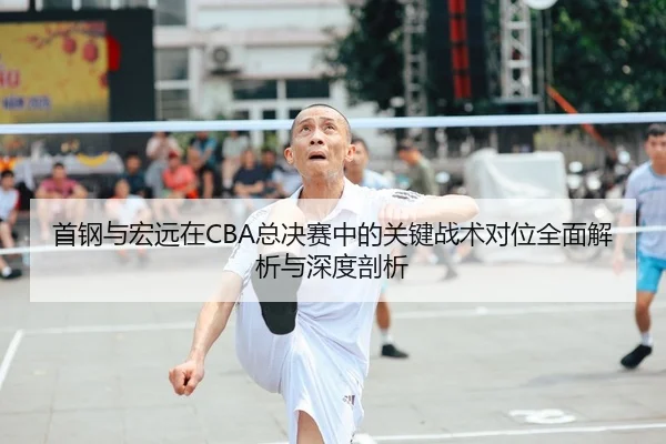 首钢与宏远在CBA总决赛中的关键战术对位全面解析与深度剖析